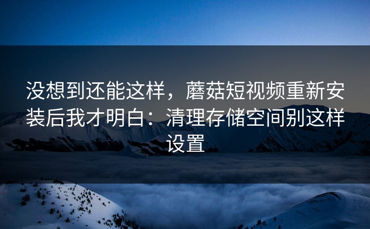 没想到还能这样，蘑菇短视频重新安装后我才明白：清理存储空间别这样设置