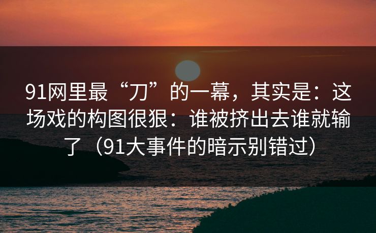 91网里最“刀”的一幕，其实是：这场戏的构图很狠：谁被挤出去谁就输了（91大事件的暗示别错过）