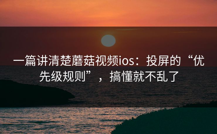 一篇讲清楚蘑菇视频ios：投屏的“优先级规则”，搞懂就不乱了