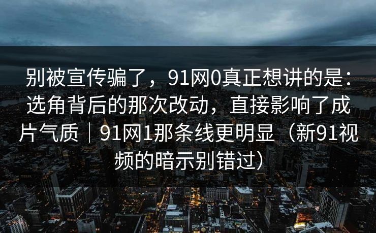 别被宣传骗了，91网0真正想讲的是：选角背后的那次改动，直接影响了成片气质｜91网1那条线更明显（新91视频的暗示别错过）