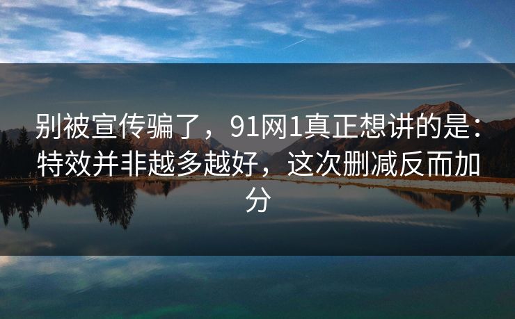 别被宣传骗了,91网1真正想讲的是:特效并非越多越好,这次删减反而加分 别被宣传骗了,91网1真正想讲的是:特效并非越多越好,这次删减反而加分