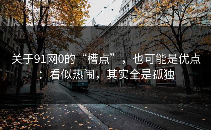 关于91网0的“槽点”，也可能是优点：看似热闹，其实全是孤独