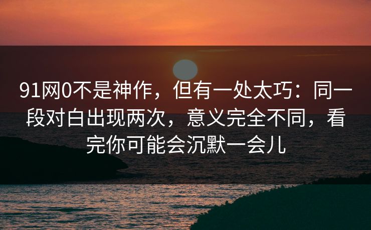 91网0不是神作，但有一处太巧：同一段对白出现两次，意义完全不同，看完你可能会沉默一会儿
