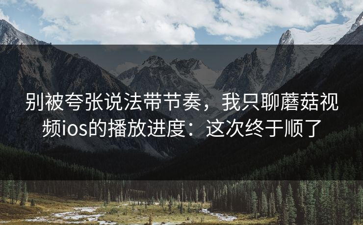 别被夸张说法带节奏,我只聊蘑菇视频ios的播放进度:这次终于顺了 别被夸张说法带节奏,我只聊蘑菇视频ios的播放进度:这次终于顺了