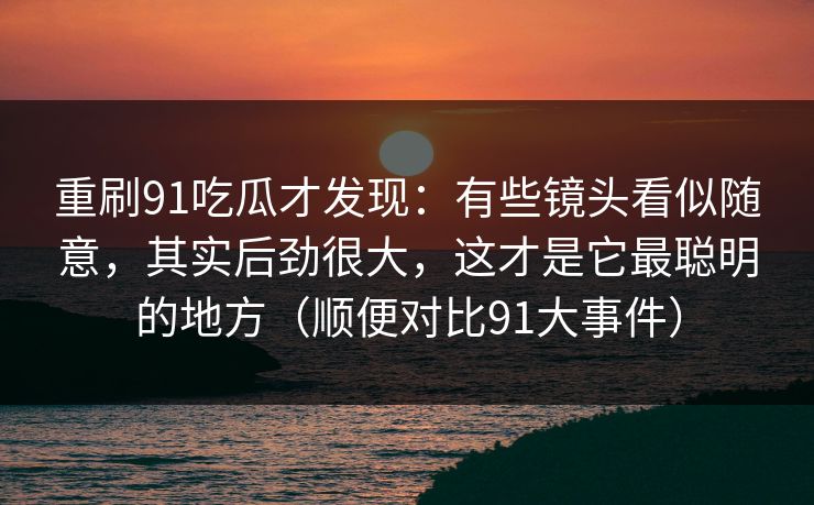 重刷91吃瓜才发现：有些镜头看似随意，其实后劲很大，这才是它最聪明的地方（顺便对比91大事件）