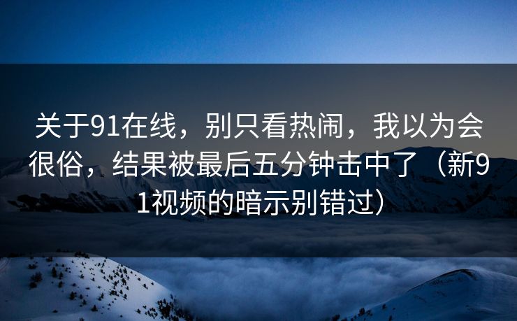 关于91在线,别只看热闹,我以为会很俗,结果被最后五分钟击中了(新91视频的暗示别错过) 关于91在线,别只看热闹,我以为会很俗,结果被最后五分钟击中了(新91视频的暗示别错过)