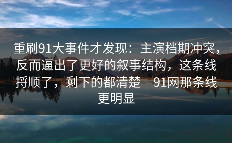 重刷91大事件才发现：主演档期冲突，反而逼出了更好的叙事结构，这条线捋顺了，剩下的都清楚｜91网那条线更明显