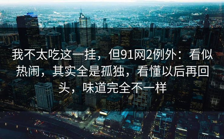我不太吃这一挂，但91网2例外：看似热闹，其实全是孤独，看懂以后再回头，味道完全不一样
