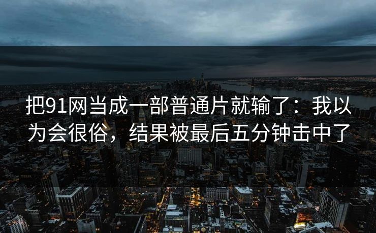 把91网当成一部普通片就输了:我以为会很俗,结果被最后五分钟击中了 把91网当成一部普通片就输了:我以为会很俗,结果被最后五分钟击中了