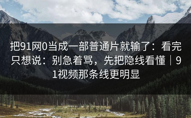 把91网0当成一部普通片就输了:看完只想说:别急着骂,先把隐线看懂|91视频那条线更明显 把91网0当成一部普通片就输了:看完只想说:别急着骂,先把隐线看懂|91视频那条线更明显