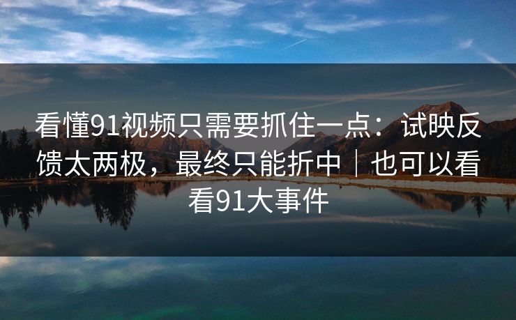 看懂91视频只需要抓住一点：试映反馈太两极，最终只能折中｜也可以看看91大事件