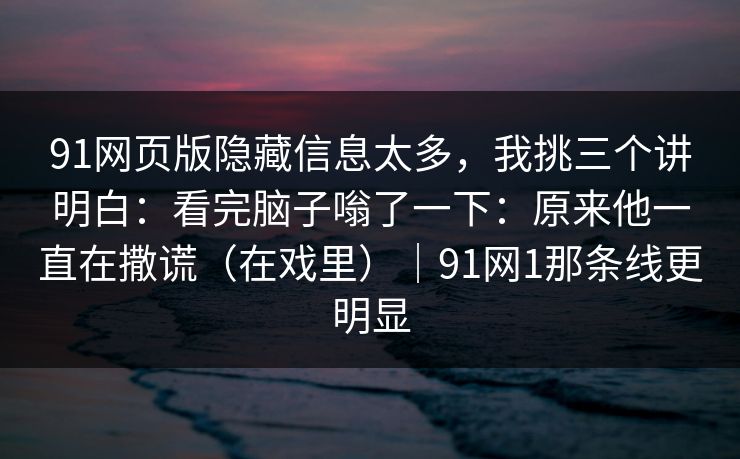 91网页版隐藏信息太多,我挑三个讲明白:看完脑子嗡了一下:原来他一直在撒谎(在戏里)|91网1那条线更明显 91网页版隐藏信息太多,我挑三个讲明白:看完脑子嗡了一下:原来他一直在撒谎(在戏里)|91网1那条线更明显