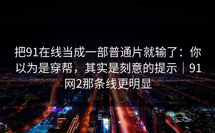 把91在线当成一部普通片就输了：你以为是穿帮，其实是刻意的提示｜91网2那条线更明显