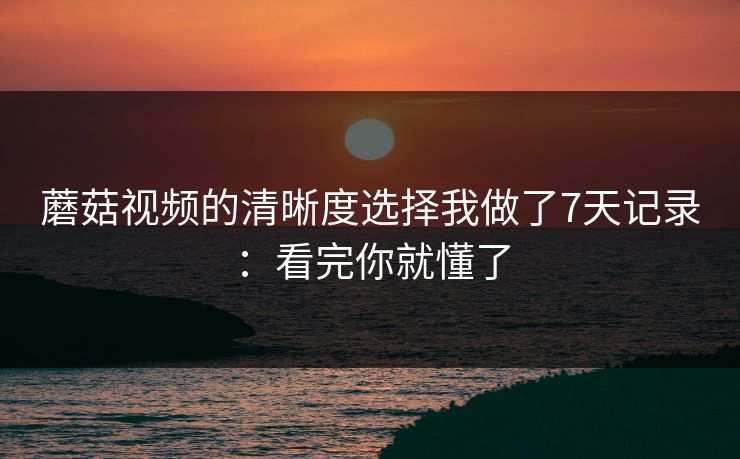 蘑菇视频的清晰度选择我做了7天记录:看完你就懂了 蘑菇视频的清晰度选择我做了7天记录:看完你就懂了