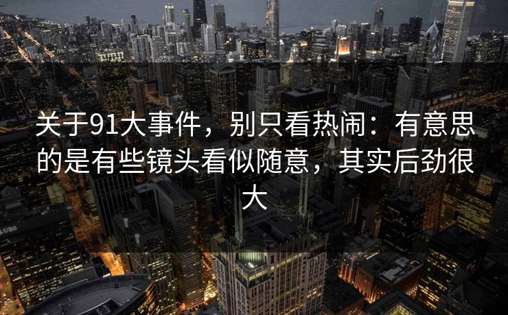 关于91大事件，别只看热闹：有意思的是有些镜头看似随意，其实后劲很大