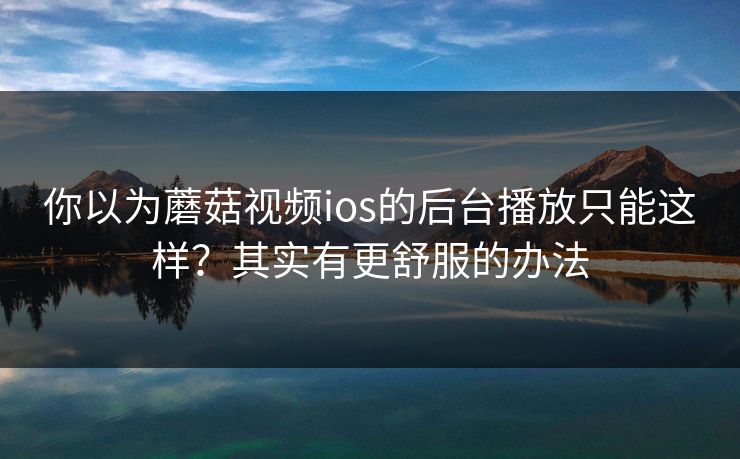 你以为蘑菇视频ios的后台播放只能这样？其实有更舒服的办法