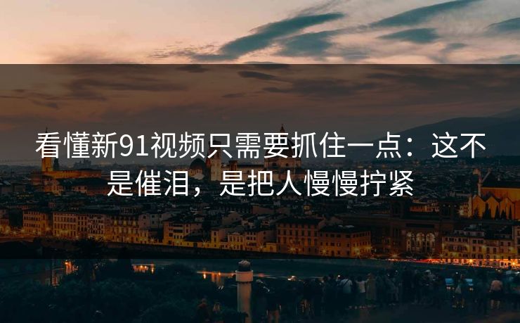 看懂新91视频只需要抓住一点：这不是催泪，是把人慢慢拧紧