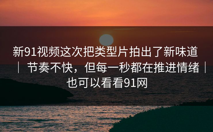 新91视频这次把类型片拍出了新味道 | 节奏不快,但每一秒都在推进情绪|也可以看看91网 新91视频这次把类型片拍出了新味道 | 节奏不快,但每一秒都在推进情绪|也可以看看91网