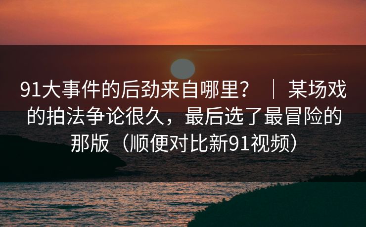 91大事件的后劲来自哪里? | 某场戏的拍法争论很久,最后选了最冒险的那版(顺便对比新91视频) 91大事件的后劲来自哪里? | 某场戏的拍法争论很久,最后选了最冒险的那版(顺便对比新91视频)