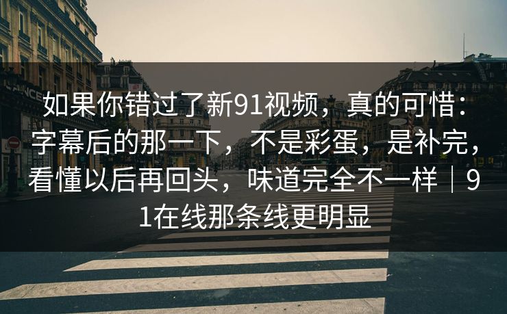 如果你错过了新91视频,真的可惜:字幕后的那一下,不是彩蛋,是补完,看懂以后再回头,味道完全不一样|91在线那条线更明显 如果你错过了新91视频,真的可惜:字幕后的那一下,不是彩蛋,是补完,看懂以后再回头,味道完全不一样|91在线那条线更明显