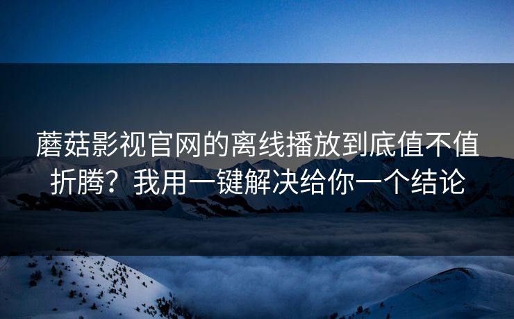蘑菇影视官网的离线播放到底值不值折腾?我用一键解决给你一个结论 蘑菇影视官网的离线播放到底值不值折腾?我用一键解决给你一个结论