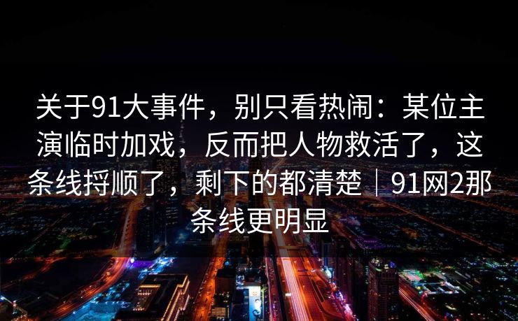 关于91大事件,别只看热闹:某位主演临时加戏,反而把人物救活了,这条线捋顺了,剩下的都清楚|91网2那条线更明显 关于91大事件,别只看热闹:某位主演临时加戏,反而把人物救活了,这条线捋顺了,剩下的都清楚|91网2那条线更明显