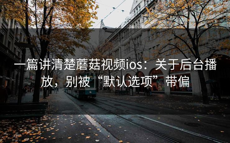 一篇讲清楚蘑菇视频ios：关于后台播放，别被“默认选项”带偏
