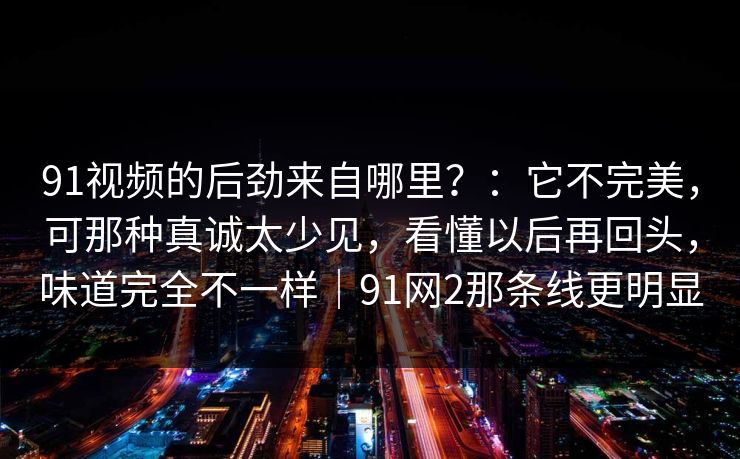 91视频的后劲来自哪里？：它不完美，可那种真诚太少见，看懂以后再回头，味道完全不一样｜91网2那条线更明显