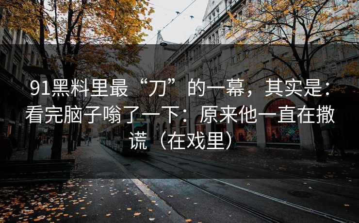 91黑料里最“刀”的一幕,其实是:看完脑子嗡了一下:原来他一直在撒谎(在戏里) 91黑料里最“刀”的一幕,其实是:看完脑子嗡了一下:原来他一直在撒谎(在戏里)