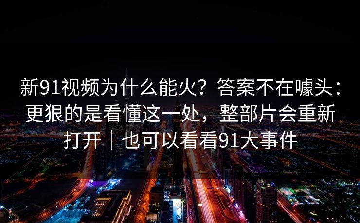 新91视频为什么能火?答案不在噱头:更狠的是看懂这一处,整部片会重新打开|也可以看看91大事件 新91视频为什么能火?答案不在噱头:更狠的是看懂这一处,整部片会重新打开|也可以看看91大事件