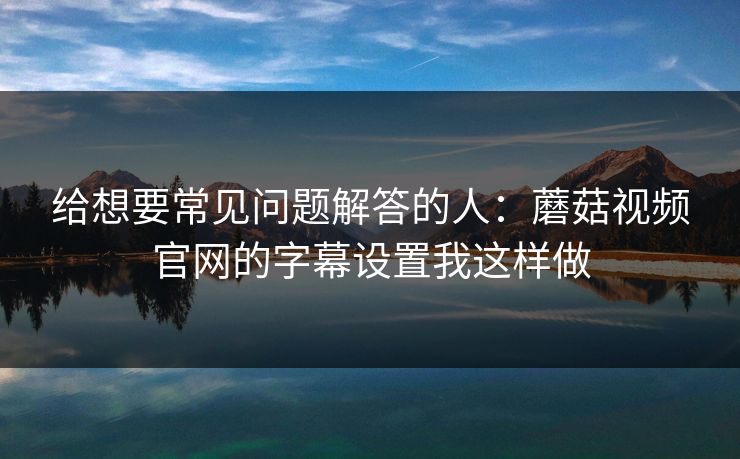 给想要常见问题解答的人：蘑菇视频官网的字幕设置我这样做