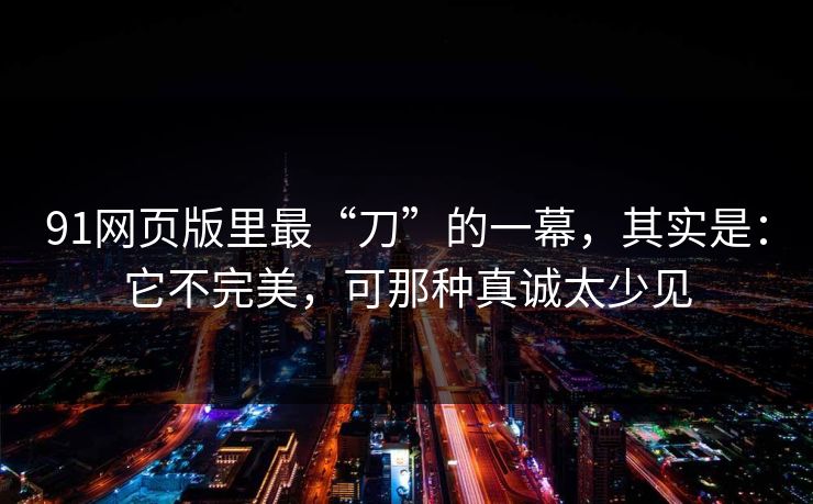 91网页版里最“刀”的一幕，其实是：它不完美，可那种真诚太少见