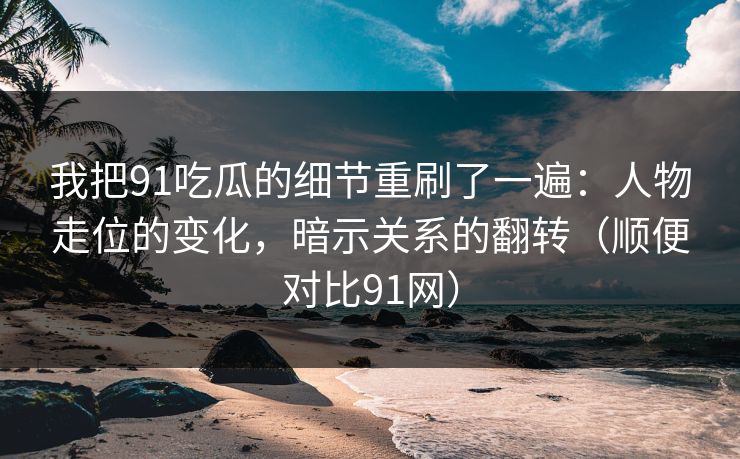 我把91吃瓜的细节重刷了一遍：人物走位的变化，暗示关系的翻转（顺便对比91网）