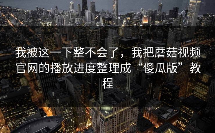 我被这一下整不会了,我把蘑菇视频官网的播放进度整理成“傻瓜版”教程 我被这一下整不会了,我把蘑菇视频官网的播放进度整理成“傻瓜版”教程