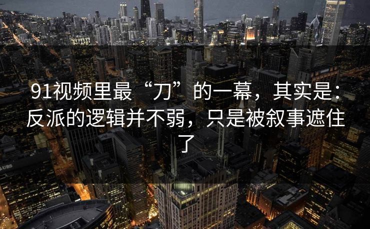 91视频里最“刀”的一幕，其实是：反派的逻辑并不弱，只是被叙事遮住了