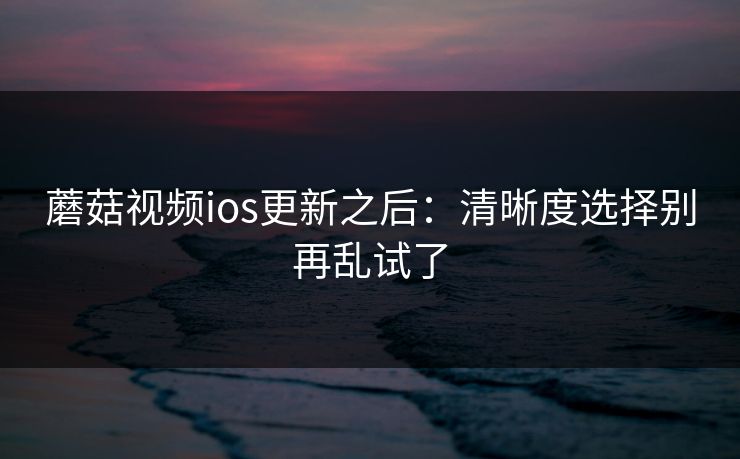 蘑菇视频ios更新之后:清晰度选择别再乱试了 蘑菇视频ios更新之后:清晰度选择别再乱试了