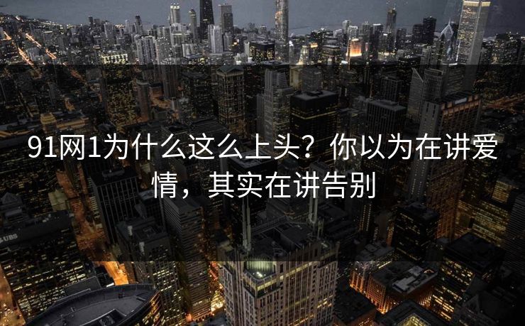 91网1为什么这么上头?你以为在讲爱情,其实在讲告别 91网1为什么这么上头?你以为在讲爱情,其实在讲告别