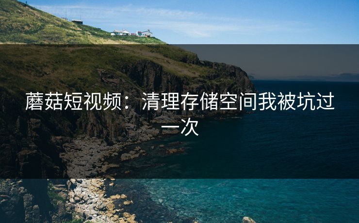 蘑菇短视频:清理存储空间我被坑过一次 蘑菇短视频:清理存储空间我被坑过一次