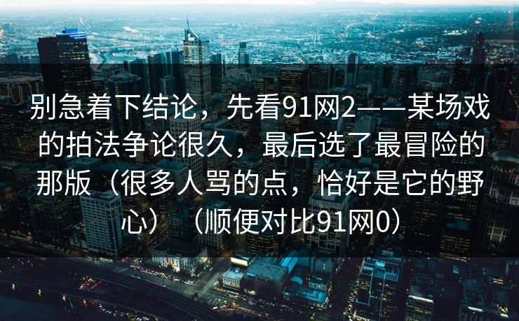 别急着下结论,先看91网2——某场戏的拍法争论很久,最后选了最冒险的那版(很多人骂的点,恰好是它的野心)(顺便对比91网0) 别急着下结论,先看91网2——某场戏的拍法争论很久,最后选了最冒险的那版(很多人骂的点,恰好是它的野心)(顺便对比91网0)