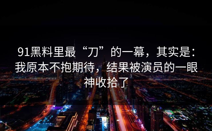 91黑料里最“刀”的一幕,其实是:我原本不抱期待,结果被演员的一眼神收拾了 91黑料里最“刀”的一幕,其实是:我原本不抱期待,结果被演员的一眼神收拾了