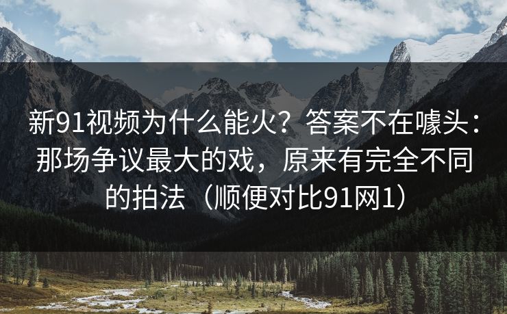 新91视频为什么能火?答案不在噱头:那场争议最大的戏,原来有完全不同的拍法(顺便对比91网1) 新91视频为什么能火?答案不在噱头:那场争议最大的戏,原来有完全不同的拍法(顺便对比91网1)