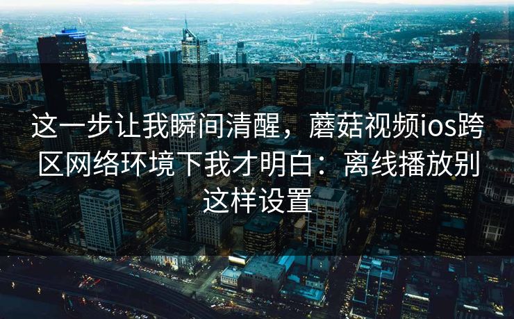 这一步让我瞬间清醒,蘑菇视频ios跨区网络环境下我才明白:离线播放别这样设置 这一步让我瞬间清醒,蘑菇视频ios跨区网络环境下我才明白:离线播放别这样设置