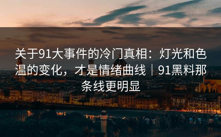 关于91大事件的冷门真相：灯光和色温的变化，才是情绪曲线｜91黑料那条线更明显
