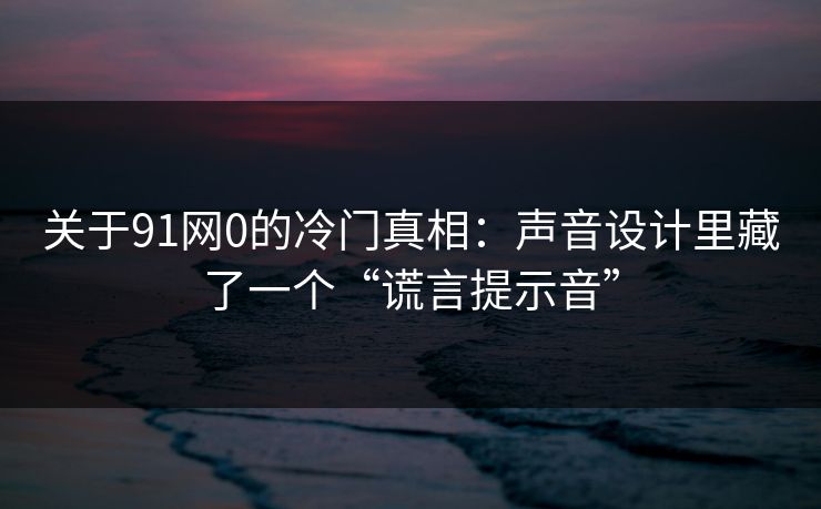 关于91网0的冷门真相:声音设计里藏了一个“谎言提示音” 关于91网0的冷门真相:声音设计里藏了一个“谎言提示音”