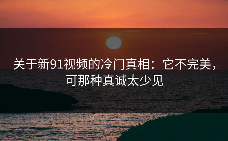 关于新91视频的冷门真相：它不完美，可那种真诚太少见