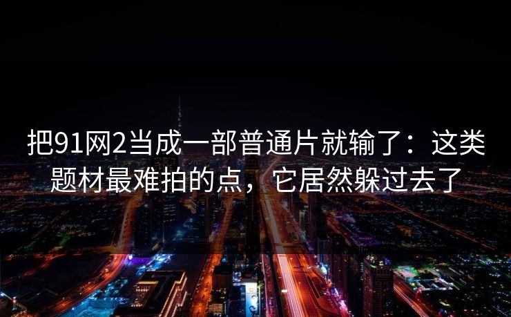 把91网2当成一部普通片就输了：这类题材最难拍的点，它居然躲过去了