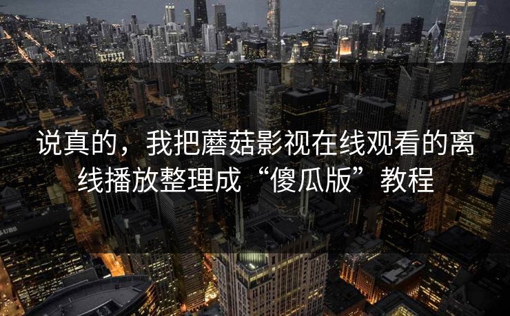 说真的,我把蘑菇影视在线观看的离线播放整理成“傻瓜版”教程 说真的,我把蘑菇影视在线观看的离线播放整理成“傻瓜版”教程