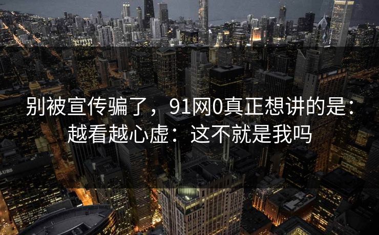 别被宣传骗了,91网0真正想讲的是:越看越心虚:这不就是我吗 别被宣传骗了,91网0真正想讲的是:越看越心虚:这不就是我吗