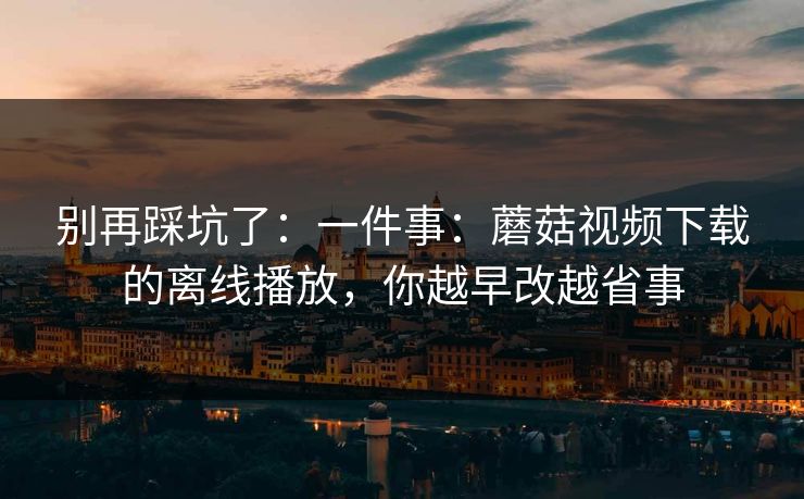 别再踩坑了:一件事:蘑菇视频下载的离线播放,你越早改越省事 别再踩坑了:一件事:蘑菇视频下载的离线播放,你越早改越省事