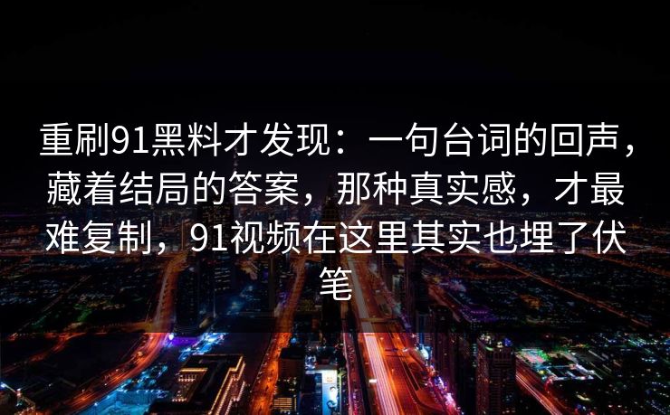 重刷91黑料才发现：一句台词的回声，藏着结局的答案，那种真实感，才最难复制，91视频在这里其实也埋了伏笔
